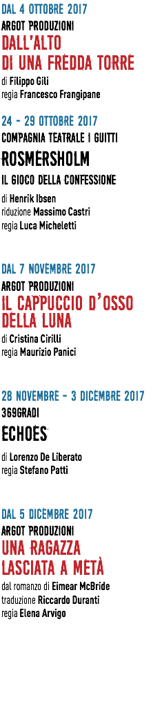 Dal 4 OTTOBRE 2017 ARGOT PRODUZIONI DALL'ALTO DI UNA FREDDA TORRE di Filippo Gili regia Francesco Frangipane 24 - 29 OTTOBRE 2017 COMPAGNIA TEATRALE I GUITTI ROSMERSHOLM  Il gioco della confessione di Henrik Ibsen riduzione Massimo Castri regia Luca Micheletti Dal 7 NOVEMBRE 2017 ARGOT PRODUZIONI IL CAPPUCCIO D’OSSO  DELLA LUNA di Cristina Cirilli regia Maurizio Panici 28 NOVEMBRE - 3 DICEMBRE 2017 369GRADI ECHOES di Lorenzo De Liberato regia Stefano Patti Dal 5 DICEMBRE 2017 ARGOT PRODUZIONI UNA RAGAZZA LASCIATA A METà dal romanzo di Eimear McBride traduzione Riccardo Duranti regia Elena Arvigo 