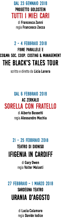 Dal 23 GENNAIO 2018 PROGETTO GOLDSTEIN TUTTI I MIEI CARI di Francesca Zanni regia Francesco Zecca 2 - 4 FEBBRAIO 2018 FIBRE PARALLELE e CO&MA SOC. COOP. COSTING & MANAGEMENT THE BLACK'S TALES TOUR scritto e diretto da Licia Lanera Dal 6 FEBBRAIO 2018 AC ZERKALO SORELLA CON FRATELLO di Alberto Bassetti regia Alessandro Machìa 21 - 25 FEBBRAIO 2018 TEATRO DI DIONISO IFIGENIA IN CARDIFF di Gary Owen regia Valter Malosti 27 FEBBRAIO - 1 MARZO 2018 SARDEGNA TEATRO URANIA D'AGOSTO di Lucia Calamaro regia Davide Iodice 