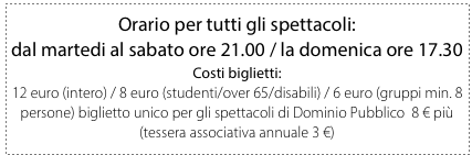 Orario per tutti gli spettacoli: 
dal martedi al sabato ore 21.00 / la domenica ore 17.30
Costi biglietti:
12 euro (intero) / 8 euro (studenti/over 65/disabili) / 6 euro (gruppi min. 8 persone) biglietto unico per gli spettacoli di Dominio Pubblico  8 € più (tessera associativa annuale 3 €)