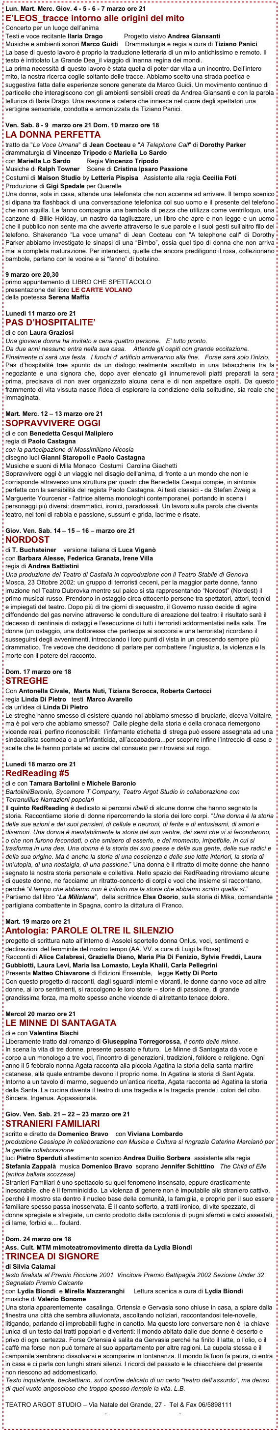 Lun. Mart. Merc. Giov. 4 - 5 - 6 - 7 marzo ore 21
E’LEOS_tracce intorno alle origini del mito
Concerto per un luogo dell’anima
Testi e voce recitante Ilaria Drago            Progetto visivo Andrea Giansanti
Musiche e ambienti sonori Marco Guidi    Drammaturgia e regia a cura di Tiziano Panici
La base di questo lavoro è proprio la traduzione letteraria di un mito antichissimo e remoto. Il testo è intitolato La Grande Dea_il viaggio di Inanna regina dei mondi.
La prima necessità di questo lavoro è stata quella di poter dar vita a un incontro. Dell’intero mito, la nostra ricerca coglie soltanto delle tracce. Abbiamo scelto una strada poetica e suggestiva fatta dalle esperienze sonore generate da Marco Guidi. Un movimento continuo di particelle che interagiscono con gli ambienti sensibili creati da Andrea Giansanti e con la parola tellurica di Ilaria Drago. Una reazione a catena che innesca nel cuore degli spettatori una vertigine sensoriale, condotta e armonizzata da Tiziano Panici.

Ven. Sab. 8 - 9  marzo ore 21 Dom. 10 marzo ore 18
LA DONNA PERFETTA 
tratto da "La Voce Umana" di Jean Cocteau e "A Telephone Call" di Dorothy Parker    
drammaturgia di Vincenzo Tripodo e Mariella Lo Sardo
con Mariella Lo Sardo         Regia Vincenzo Tripodo
Musiche di Ralph Towner    Scene di Cristina Ipsaro Passione
Costumi di Maison Studio by Letteria Pispisa   Assistente alla regia Cecilia Foti   
Produzione di Gigi Spedale per Querelle
Una donna, sola in casa, attende una telefonata che non accenna ad arrivare. Il tempo scenico si dipana tra flashback di una conversazione telefonica col suo uomo e il presente del telefono che non squilla. Le fanno compagnia una bambola di pezza che utilizza come ventriloquo, una canzone di Billie Holiday, un nastro da tagliuzzare, un libro che apre e non legge e un uomo che il pubblico non sente ma che avverte attraverso le sue parole e i suoi gesti sull'altro filo del telefono. Shakerando "La voce umana" di Jean Cocteau con "A telephone call" di Dorothy Parker abbiamo investigato le sinapsi di una “Bimbo”, ossia quel tipo di donna che non arriva mai a completa maturazione. Per intenderci, quelle che ancora prediligono il rosa, collezionano bambole, parlano con le vocine e si “fanno” di botulino.

9 marzo ore 20,30
primo appuntamento di LIBRO CHE SPETTACOLO
presentazione del libro LE CARTE VOLANO 
della poetessa Serena Maffia 

Lunedì 11 marzo ore 21
PAS D’HOSPITALITE’ 
di e con Laura Graziosi
Una giovane donna ha invitato a cena quattro persone.   E’ tutto pronto.
Da due anni nessuno entra nella sua casa.    Attende gli ospiti con grande eccitazione. 
Finalmente ci sarà una festa.  I fuochi d’ artificio arriveranno alla fine.   Forse sarà solo l’inizio.
Pas d’hospitalité trae spunto da un dialogo realmente ascoltato in una tabaccheria tra la negoziante e una signora che, dopo aver elencato gli innumerevoli piatti preparati la sera prima, precisava di non aver organizzato alcuna cena e di non aspettare ospiti. Da questo frammento di vita vissuta nasce l'idea di esplorare la condizione della solitudine, sia reale che immaginata.

Mart. Merc. 12 – 13 marzo ore 21
SOPRAVVIVERE OGGI
di e con Benedetta Cesqui Malipiero
regia di Paolo Castagna
con la partecipazione di Massimiliano Nicosia
disegno luci Gianni Staropoli e Paolo Castagna
Musiche e suoni di Mila Monaco  Costumi  Carolina Giachetti
Sopravvivere oggi è un viaggio nel disagio dell'anima, di fronte a un mondo che non le corrisponde attraverso una struttura per quadri che Benedetta Cesqui compie, in sintonia perfetta con la sensibilità del regista Paolo Castagna. Ai testi classici - da Stefan Zweig a Marguerite Yourcenar - l'attrice alterna monologhi contemporanei, portando in scena i personaggi più diversi: drammatici, ironici, paradossali. Un lavoro sulla parola che diventa teatro, nei toni di rabbia e passione, sussurri e grida, lacrime e risate.

Giov. Ven. Sab. 14 – 15 – 16 – marzo ore 21
NORDOST
di T. Buchsteiner    versione italiana di Luca Viganò
con Barbara Alesse, Federica Granata, Irene Villa
regia di Andrea Battistini
Una produzione del Teatro di Castalia in coproduzione con il Teatro Stabile di Genova
Mosca, 23 Ottobre 2002: un gruppo di terroristi ceceni, per la maggior parte donne, fanno irruzione nel Teatro Dubrovka mentre sul palco si sta rappresentando “Nordost” (Nordest) il primo musical russo. Prendono in ostaggio circa ottocento persone tra spettatori, attori, tecnici e impiegati del teatro. Dopo più di tre giorni di sequestro, il Governo russo decide di agire diffondendo del gas nervino attraverso le condutture di areazione del teatro: il risultato sarà il decesso di centinaia di ostaggi e l’esecuzione di tutti i terroristi addormentatisi nella sala. Tre donne (un ostaggio, una dottoressa che partecipa ai soccorsi e una terrorista) ricordano il susseguirsi degli avvenimenti, intrecciando i loro punti di vista in un crescendo sempre più drammatico. Tre vedove che decidono di parlare per combattere l’ingiustizia, la violenza e la morte con il potere del racconto. 

Dom. 17 marzo ore 18
STREGHE
Con Antonella Civale,  Marta Nuti, Tiziana Scrocca, Roberta Cartocci
regia Linda Di Pietro   testi  Marco Avarello
da un'idea di Linda Di Pietro
Le streghe hanno smesso di esistere quando noi abbiamo smesso di bruciarle, diceva Voltaire, ma è poi vero che abbiamo smesso?  Dalle pieghe della storia e della cronaca riemergono vicende reali, perfino riconoscibili:  l’infamante etichetta di strega può essere assegnata ad una sindacalista scomoda o a un'infanticida, all’accabadora...per scoprire infine l’intreccio di caso e scelte che le hanno portate ad uscire dal consueto per ritrovarsi sul rogo.

Lunedì 18 marzo ore 21
RedReading #5  di e con Tamara Bartolini e Michele Baronio 
Bartolini/Baronio, Sycamore T Company, Teatro Argot Studio in collaborazione con Terranullius Narrazioni popolari Il quinto RedReading è dedicato ai percorsi ribelli di alcune donne che hanno segnato la storia. Raccontiamo storie di donne ripercorrendo la storia dei loro corpi. “Una donna è la storia delle sue azioni e dei suoi pensieri, di cellule e neuroni, di ferite e di entusiasmi, di amori e disamori. Una donna è inevitabilmente la storia del suo ventre, dei semi che vi si fecondarono, o che non furono fecondati, o che smisero di esserlo, e del momento, irripetibile, in cui si trasforma in una dea. Una donna è la storia del suo paese e della sua gente, delle sue radici e della sua origine. Ma è anche la storia di una coscienza e delle sue lotte interiori, la storia di un’utopia, di una nostalgia, di una passione.” Una donna è il ritratto di molte donne che hanno segnato la nostra storia personale e collettiva. Nello spazio dei RedReading ritroviamo alcune di queste donne, ne facciamo un ritratto-concerto di corpi e voci che insieme si raccontano, perché “il tempo che abbiamo non è infinito ma la storia che abbiamo scritto quella sì.” Partiamo dal libro “La Miliziana”,  della scrittrice Elsa Osorio, sulla storia di Mika, comandante partigiana combattente in Spagna, contro la dittatura di Franco. 

Mart. 19 marzo ore 21
Antologia: PAROLE OLTRE IL SILENZIO 
progetto di scrittura nato all’interno di Assolei sportello donna Onlus, voci, sentimenti e declinazioni del femminile del nostro tempo (AA. VV. a cura di Luigi la Rosa) 
Racconti di Alice Calabresi, Graziella Diano, Maria Pia Di Fenizio, Sylvie Freddi, Laura Gubbiotti, Laura Levi, Maria Isa Lomasto, Leyla Khalil, Carla Pellegrini 
Presenta Matteo Chiavarone di Edizioni Ensemble,   legge Ketty Di Porto
Con questo progetto di racconti, dagli sguardi interni e vibranti, le donne danno voce ad altre donne, ai loro sentimenti, si raccolgono le loro storie – storie di passione, di grande grandissima forza, ma molto spesso anche vicende di altrettanto tenace dolore. 

Mercol 20 marzo ore 21
LE MINNE DI SANTAGATA  
di e con Valentina Bischi
Liberamente tratto dal romanzo di Giuseppina Torregorossa, Il conto delle minne.
In scena la vita di tre donne, presente passato e futuro.  Le Minne di Santagata dà voce e corpo a un monologo a tre voci, l’incontro di generazioni, tradizioni, folklore e religione. Ogni anno il 5 febbraio nonna Agata racconta alla piccola Agatina la storia della santa martire catanese, alla quale entrambe devono il proprio nome. In Agatina la storia di Sant’Agata. Intorno a un tavolo di marmo, seguendo un’antica ricetta, Agata racconta ad Agatina la storia della Santa. La cucina diventa il teatro di una tragedia e la tragedia prende i colori del cibo. Sincera. Ingenua. Appassionata.

Giov. Ven. Sab. 21 – 22 – 23 marzo ore 21
STRANIERI FAMILIARI 
scritto e diretto da Domenico Bravo    con Viviana Lombardo
produzione Cassiope in collaborazione con Musica e Cultura si ringrazia Caterina Marcianò per la gentile collaborazione
luci Pietro Sperduti allestimento scenico Andrea Duilio Sorbera  assistente alla regia Stefania Zappalà  musica Domenico Bravo  soprano Jennifer Schittino   The Child of Elle (antica ballata scozzese)
Stranieri Familiari è uno spettacolo su quel fenomeno insensato, eppure drasticamente inesorabile, che è il femminicidio. La violenza di genere non è imputabile allo straniero cattivo, perché il mostro sta dentro il nucleo base della comunità, la famiglia, e proprio per il suo essere familiare spesso passa inosservata. È il canto sofferto, a tratti ironico, di vite spezzate, di donne spregiate e sfregiate, un canto prodotto dalla cacofonia di pugni sferrati e calci assestati, di lame, forbici e… foulard.

Dom. 24 marzo ore 18
Ass. Cult. MTM mimoteatromovimento diretta da Lydia Biondi
TRINCEA DI SIGNORE
di Silvia Calamai
testo finalista al Premio Riccione 2001  Vincitore Premio Battipaglia 2002 Sezione Under 32 Segnalato Premio Calcante 
con Lydia Biondi  e Mirella Mazzeranghi     Lettura scenica a cura di Lydia Biondi
musiche di Valerio Bonome   
Una storia apparentemente  casalinga. Ortensia e Gervasia sono chiuse in casa, a spiare dalla finestra una città che sembra alluvionata, ascoltando notiziari, raccontandosi tele-novelle, litigando, parlando di improbabili fughe in canotto. Ma questo loro conversare non è  la chiave unica di un testo dai tratti popolari e divertenti: il mondo abitato dalle due donne è deserto e privo di ogni certezza. Forse Ortensia è salita da Gervasia perché ha finito il latte, o l’olio, o il caffè ma forse  non può tornare al suo appartamento per altre ragioni. La cupola stessa e il campanile sembrano dissolversi e scomparire in lontananza. Il mondo là fuori fa paura, ci entra in casa e ci parla con lunghi strani silenzi. I ricordi del passato e le chiacchiere del presente non riescono ad addomesticarlo.
Testo inquietante, beckettiano, sul confine delicato di un certo “teatro dell’assurdo”, ma denso di quel vuoto angoscioso che troppo spesso riempie la vita. L.B.

TEATRO ARGOT STUDIO – Via Natale del Grande, 27 -  Tel & Fax 06/5898111
ufficiostampa@teatroargotstudio.com - scenasensibile@libero.it - info@teatroargotstudio.com